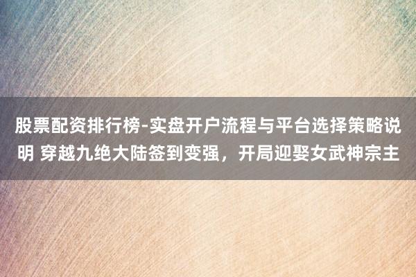 股票配资排行榜-实盘开户流程与平台选择策略说明 穿越九绝大陆签到变强，开局迎娶女武神宗主