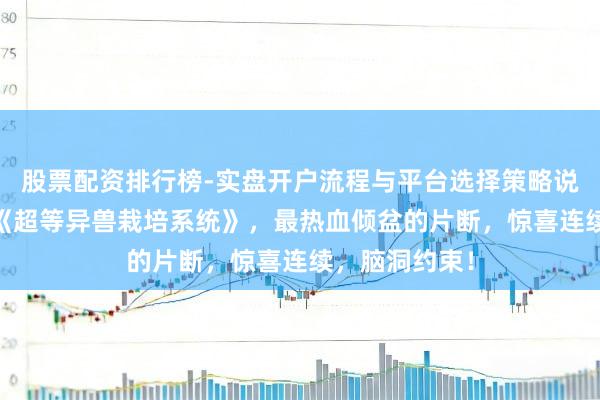股票配资排行榜-实盘开户流程与平台选择策略说明 霸榜之作《超等异兽栽培系统》，最热血倾盆的片断，惊喜连续，脑洞约束！