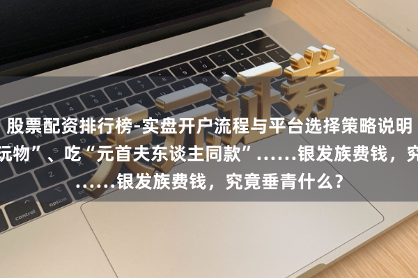 股票配资排行榜-实盘开户流程与平台选择策略说明 买3000元“玩物”、吃“元首夫东谈主同款”……银发族费钱，究竟垂青什么？