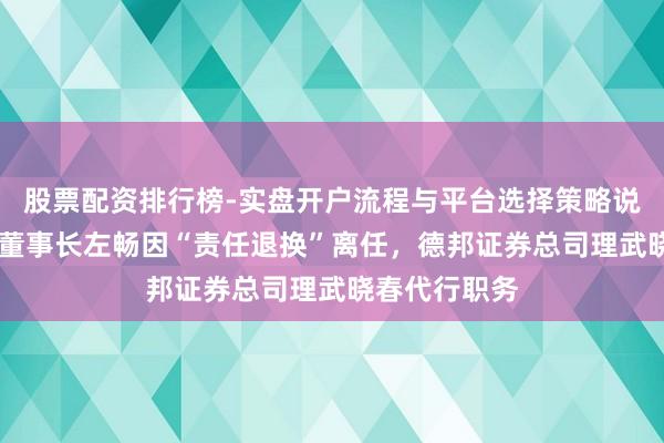 股票配资排行榜-实盘开户流程与平台选择策略说明 德邦基金董事长左畅因“责任退换”离任，德邦证券总司理武晓春代行职务