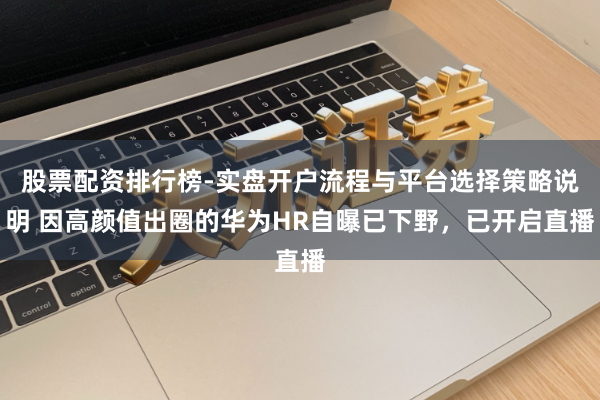 股票配资排行榜-实盘开户流程与平台选择策略说明 因高颜值出圈的华为HR自曝已下野，已开启直播