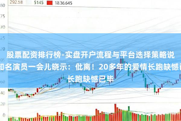 股票配资排行榜-实盘开户流程与平台选择策略说明 知名演员一会儿晓示：仳离！20多年的爱情长跑缺憾已毕