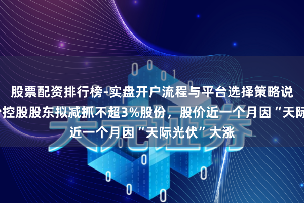 股票配资排行榜-实盘开户流程与平台选择策略说明 钧达股份控股股东拟减抓不超3%股份，股价近一个月因“天际光伏”大涨