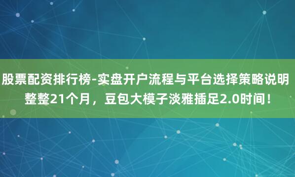 股票配资排行榜-实盘开户流程与平台选择策略说明 整整21个月，豆包大模子淡雅插足2.0时间！