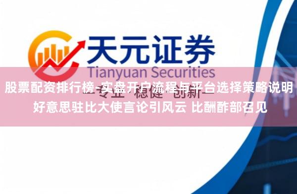 股票配资排行榜-实盘开户流程与平台选择策略说明 好意思驻比大使言论引风云 比酬酢部召见