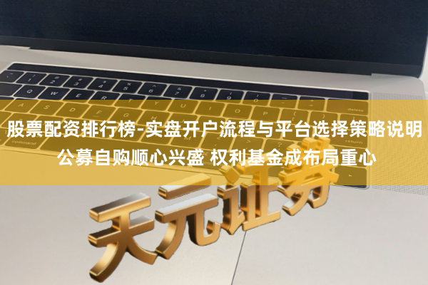 股票配资排行榜-实盘开户流程与平台选择策略说明 公募自购顺心兴盛 权利基金成布局重心