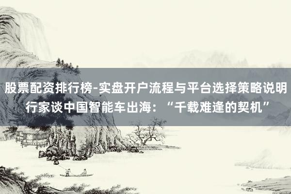 股票配资排行榜-实盘开户流程与平台选择策略说明 行家谈中国智能车出海：“千载难逢的契机”